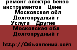 ремонт электро-бензо инструментов › Цена ­ 100 - Московская обл., Долгопрудный г. Услуги » Другие   . Московская обл.,Долгопрудный г.